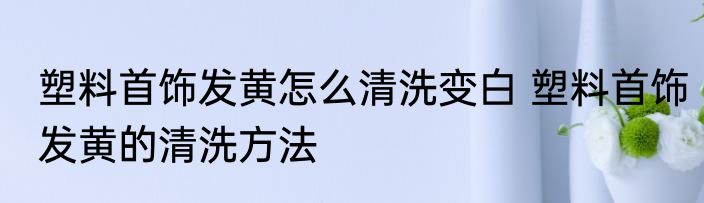 塑料首饰发黄怎么清洗变白 塑料首饰发黄的清洗方法