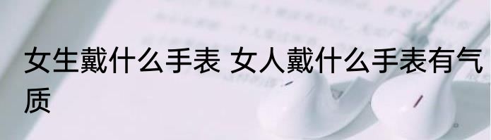 女生戴什么手表 女人戴什么手表有气质