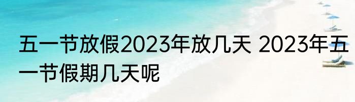 五一节放假2023年放几天 2023年五一节假期几天呢