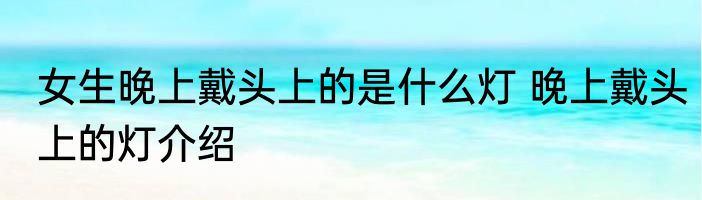 女生晚上戴头上的是什么灯 晚上戴头上的灯介绍