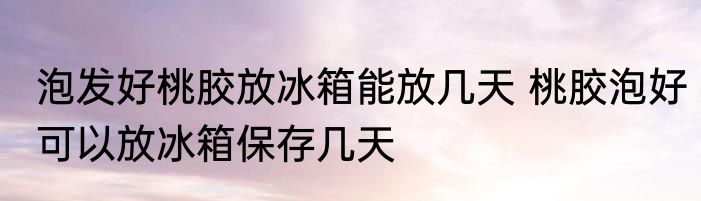 泡发好桃胶放冰箱能放几天 桃胶泡好可以放冰箱保存几天