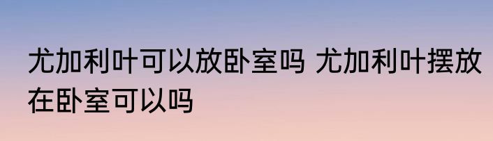 尤加利叶可以放卧室吗 尤加利叶摆放在卧室可以吗