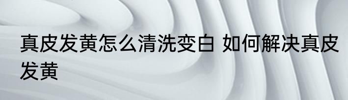真皮发黄怎么清洗变白 如何解决真皮发黄