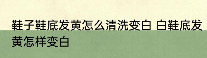 鞋子鞋底发黄怎么清洗变白 白鞋底发黄怎样变白