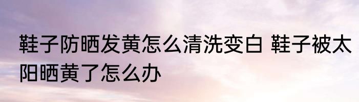 鞋子防晒发黄怎么清洗变白 鞋子被太阳晒黄了怎么办