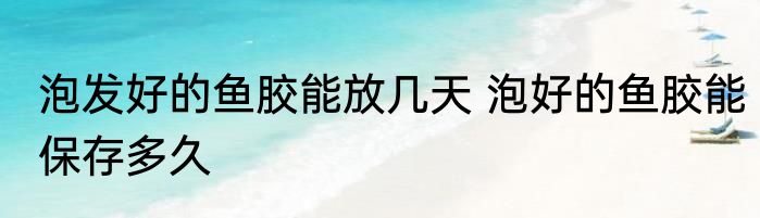 泡发好的鱼胶能放几天 泡好的鱼胶能保存多久
