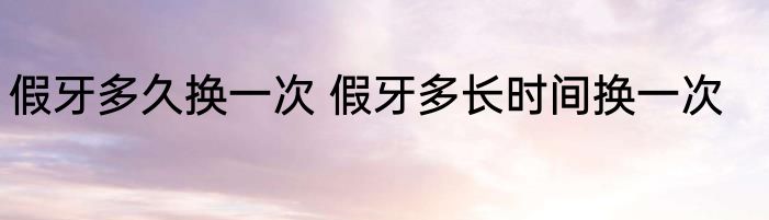 假牙多久换一次 假牙多长时间换一次