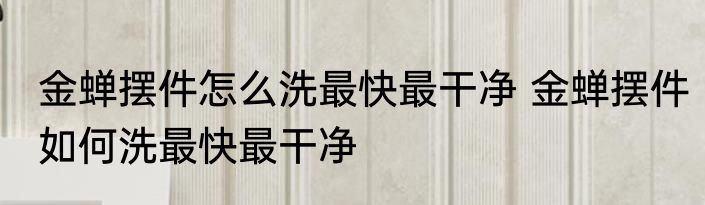 金蝉摆件怎么洗最快最干净 金蝉摆件如何洗最快最干净