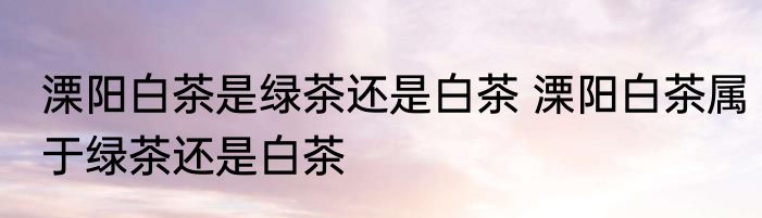 溧阳白茶是绿茶还是白茶 溧阳白茶属于绿茶还是白茶