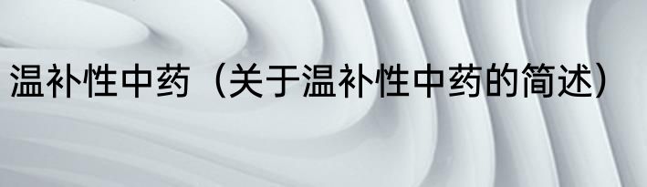 温补性中药（关于温补性中药的简述）