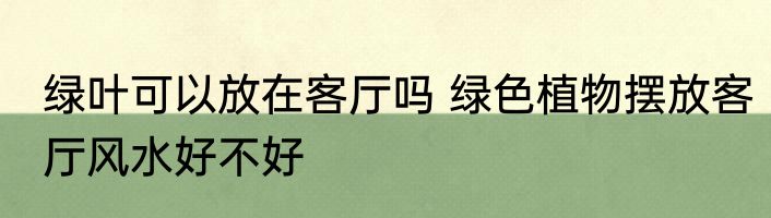 绿叶可以放在客厅吗 绿色植物摆放客厅风水好不好
