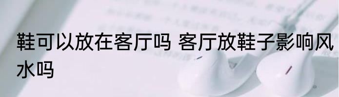 鞋可以放在客厅吗 客厅放鞋子影响风水吗