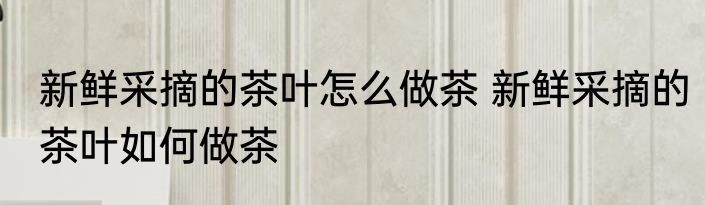 新鲜采摘的茶叶怎么做茶 新鲜采摘的茶叶如何做茶