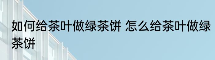 如何给茶叶做绿茶饼 怎么给茶叶做绿茶饼