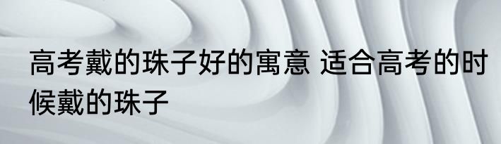 高考戴的珠子好的寓意 适合高考的时候戴的珠子