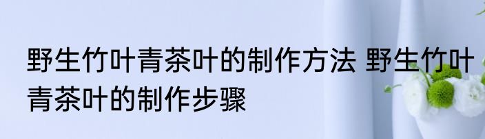 野生竹叶青茶叶的制作方法 野生竹叶青茶叶的制作步骤