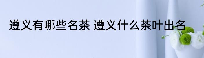 遵义有哪些名茶 遵义什么茶叶出名