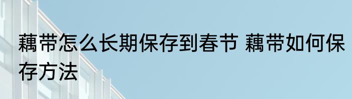 藕带怎么长期保存到春节 藕带如何保存方法