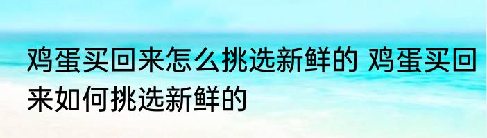 鸡蛋买回来怎么挑选新鲜的 鸡蛋买回来如何挑选新鲜的