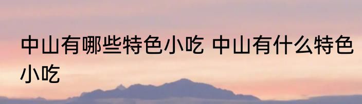 中山有哪些特色小吃 中山有什么特色小吃