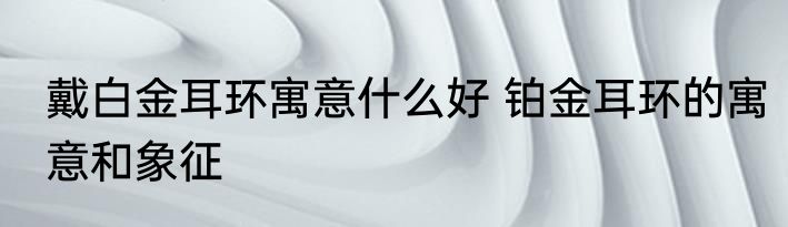 戴白金耳环寓意什么好 铂金耳环的寓意和象征