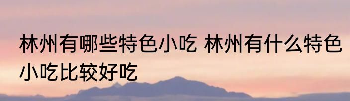 林州有哪些特色小吃 林州有什么特色小吃比较好吃