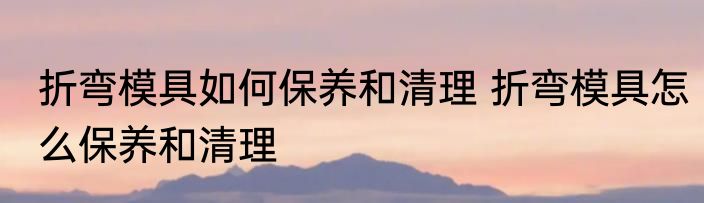 折弯模具如何保养和清理 折弯模具怎么保养和清理