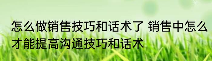 怎么做销售技巧和话术了 销售中怎么才能提高沟通技巧和话术