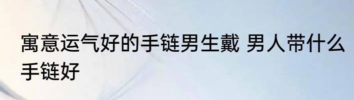 寓意运气好的手链男生戴 男人带什么手链好