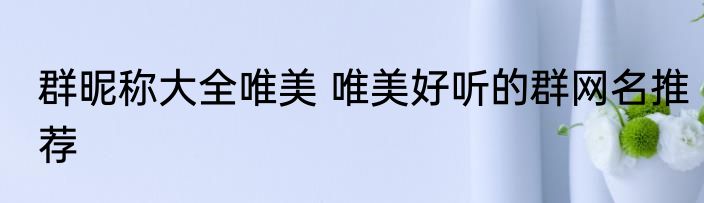 群昵称大全唯美 唯美好听的群网名推荐
