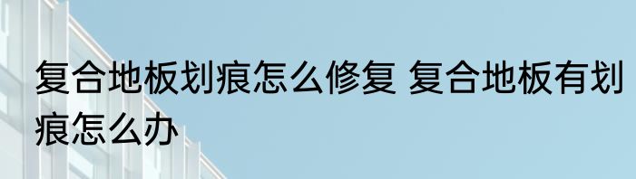 复合地板划痕怎么修复 复合地板有划痕怎么办