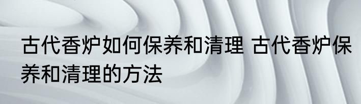 古代香炉如何保养和清理 古代香炉保养和清理的方法