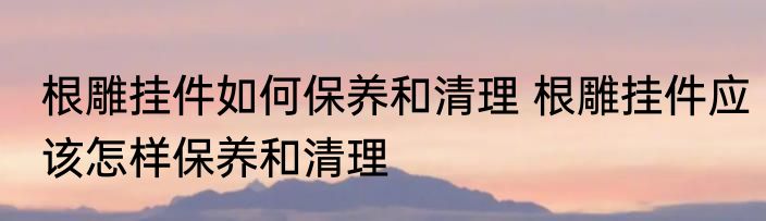 根雕挂件如何保养和清理 根雕挂件应该怎样保养和清理