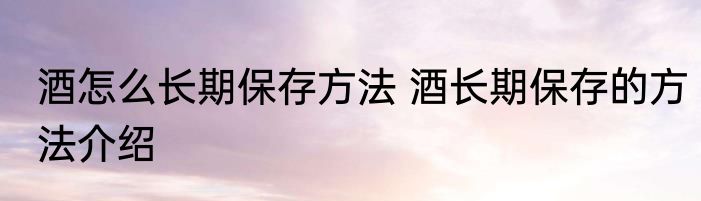 酒怎么长期保存方法 酒长期保存的方法介绍