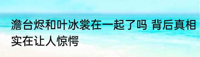 澹台烬和叶冰裳在一起了吗 背后真相实在让人惊愕