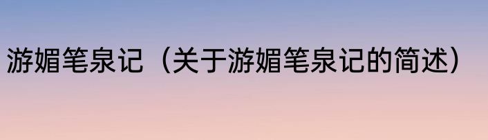 游媚笔泉记（关于游媚笔泉记的简述）