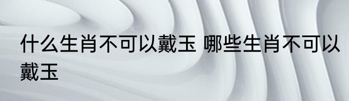 什么生肖不可以戴玉 哪些生肖不可以戴玉