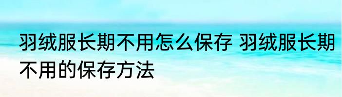 羽绒服长期不用怎么保存 羽绒服长期不用的保存方法
