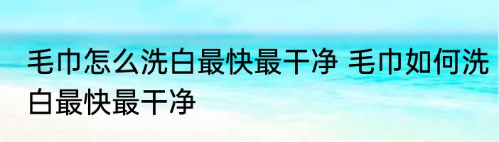 毛巾怎么洗白最快最干净 毛巾如何洗白最快最干净