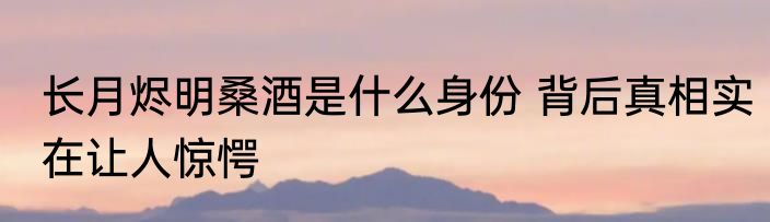 长月烬明桑酒是什么身份 背后真相实在让人惊愕