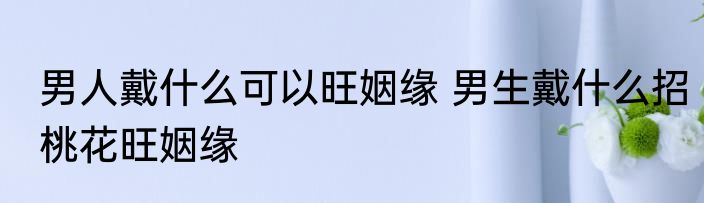 男人戴什么可以旺姻缘 男生戴什么招桃花旺姻缘
