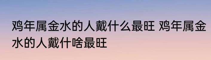 鸡年属金水的人戴什么最旺 鸡年属金水的人戴什啥最旺