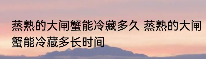 蒸熟的大闸蟹能冷藏多久 蒸熟的大闸蟹能冷藏多长时间