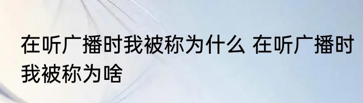 在听广播时我被称为什么 在听广播时我被称为啥