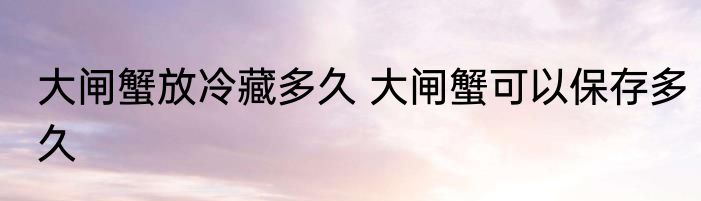大闸蟹放冷藏多久 大闸蟹可以保存多久