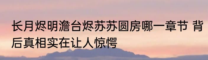 长月烬明澹台烬苏苏圆房哪一章节 背后真相实在让人惊愕