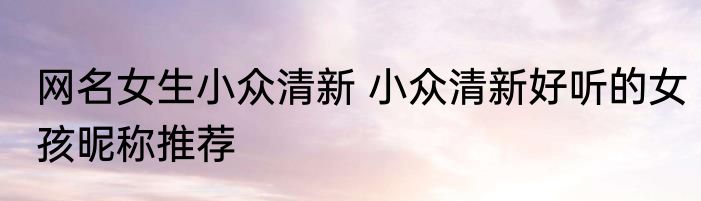 网名女生小众清新 小众清新好听的女孩昵称推荐