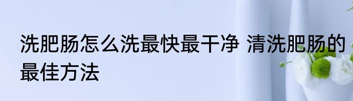 洗肥肠怎么洗最快最干净 清洗肥肠的最佳方法
