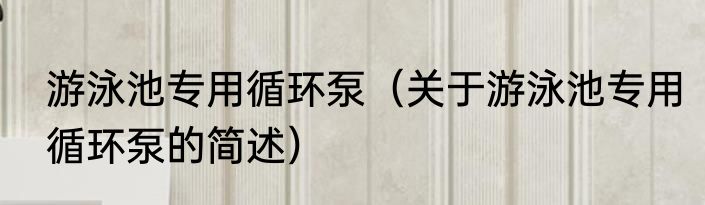 游泳池专用循环泵（关于游泳池专用循环泵的简述）