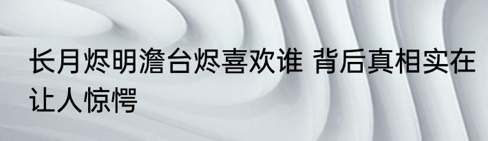 长月烬明澹台烬喜欢谁 背后真相实在让人惊愕